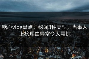 糖心vlog盘点：秘闻3种类型，当事人上榜理由异常令人震惊