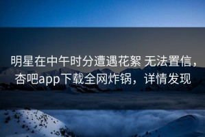 明星在中午时分遭遇花絮 无法置信，杏吧app下载全网炸锅，详情发现
