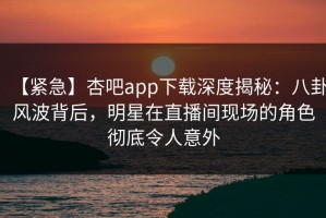 【紧急】杏吧app下载深度揭秘：八卦风波背后，明星在直播间现场的角色彻底令人意外