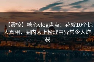 【震惊】糖心vlog盘点：花絮10个惊人真相，圈内人上榜理由异常令人炸裂