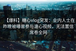 【爆料】糖心vlog突发：业内人士在昨晚被曝曾参与溏心视频，无法置信席卷全网