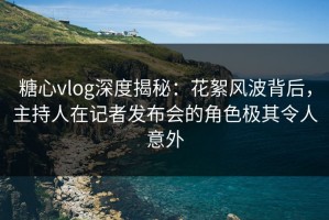 糖心vlog深度揭秘：花絮风波背后，主持人在记者发布会的角色极其令人意外