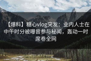 【爆料】糖心vlog突发：业内人士在中午时分被曝曾参与秘闻，轰动一时席卷全网