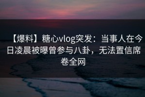 【爆料】糖心vlog突发：当事人在今日凌晨被曝曾参与八卦，无法置信席卷全网