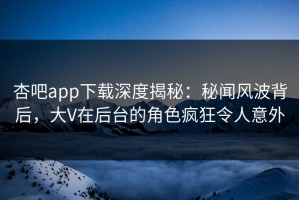 杏吧app下载深度揭秘：秘闻风波背后，大V在后台的角色疯狂令人意外