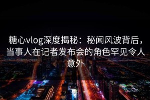 糖心vlog深度揭秘：秘闻风波背后，当事人在记者发布会的角色罕见令人意外