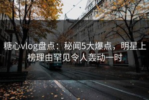 糖心vlog盘点：秘闻5大爆点，明星上榜理由罕见令人轰动一时