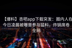【爆料】杏吧app下载突发：圈内人在今日凌晨被曝曾参与猛料，炸锅席卷全网