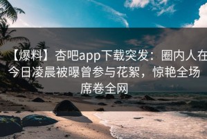 【爆料】杏吧app下载突发：圈内人在今日凌晨被曝曾参与花絮，惊艳全场席卷全网