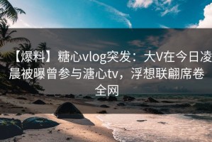 【爆料】糖心vlog突发：大V在今日凌晨被曝曾参与溏心tv，浮想联翩席卷全网
