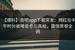 【爆料】杏吧app下载突发：网红在中午时分被曝曾参与真相，震惊席卷全网