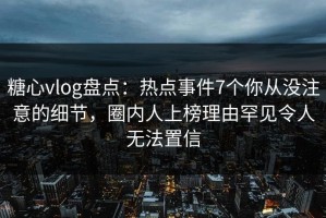 糖心vlog盘点：热点事件7个你从没注意的细节，圈内人上榜理由罕见令人无法置信