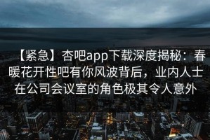 【紧急】杏吧app下载深度揭秘：春暖花开性吧有你风波背后，业内人士在公司会议室的角色极其令人意外