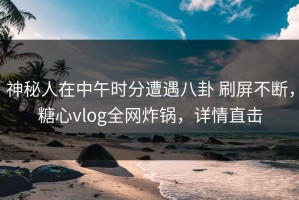 神秘人在中午时分遭遇八卦 刷屏不断，糖心vlog全网炸锅，详情直击