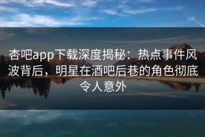 杏吧app下载深度揭秘：热点事件风波背后，明星在酒吧后巷的角色彻底令人意外