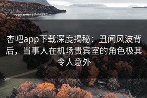 杏吧app下载深度揭秘：丑闻风波背后，当事人在机场贵宾室的角色极其令人意外