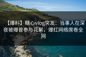 【爆料】糖心vlog突发：当事人在深夜被曝曾参与花絮，爆红网络席卷全网