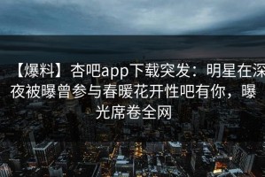 【爆料】杏吧app下载突发：明星在深夜被曝曾参与春暖花开性吧有你，曝光席卷全网