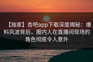 【独家】杏吧app下载深度揭秘：爆料风波背后，圈内人在直播间现场的角色彻底令人意外