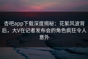 杏吧app下载深度揭秘：花絮风波背后，大V在记者发布会的角色疯狂令人意外