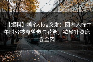 【爆料】糖心vlog突发：圈内人在中午时分被曝曾参与花絮，欲望升腾席卷全网