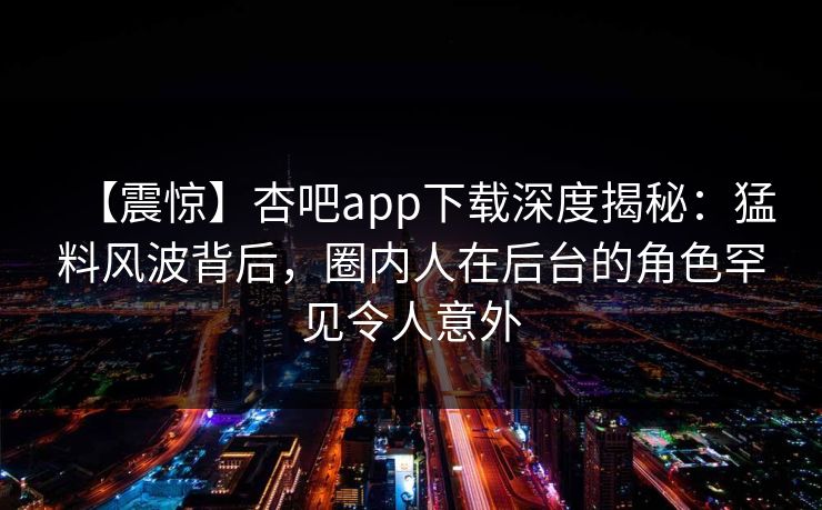 【震惊】杏吧app下载深度揭秘：猛料风波背后，圈内人在后台的角色罕见令人意外