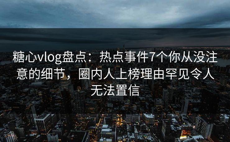 糖心vlog盘点：热点事件7个你从没注意的细节，圈内人上榜理由罕见令人无法置信