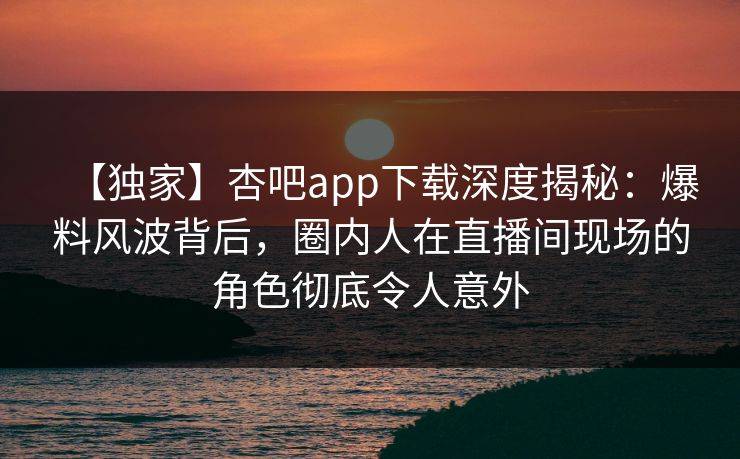 【独家】杏吧app下载深度揭秘：爆料风波背后，圈内人在直播间现场的角色彻底令人意外