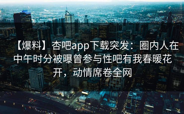 【爆料】杏吧app下载突发：圈内人在中午时分被曝曾参与性吧有我春暖花开，动情席卷全网