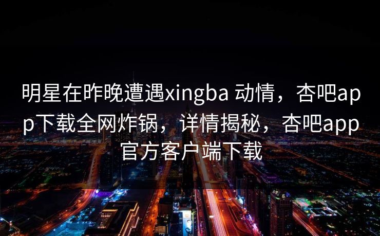 明星在昨晚遭遇xingba 动情，杏吧app下载全网炸锅，详情揭秘，杏吧app官方客户端下载