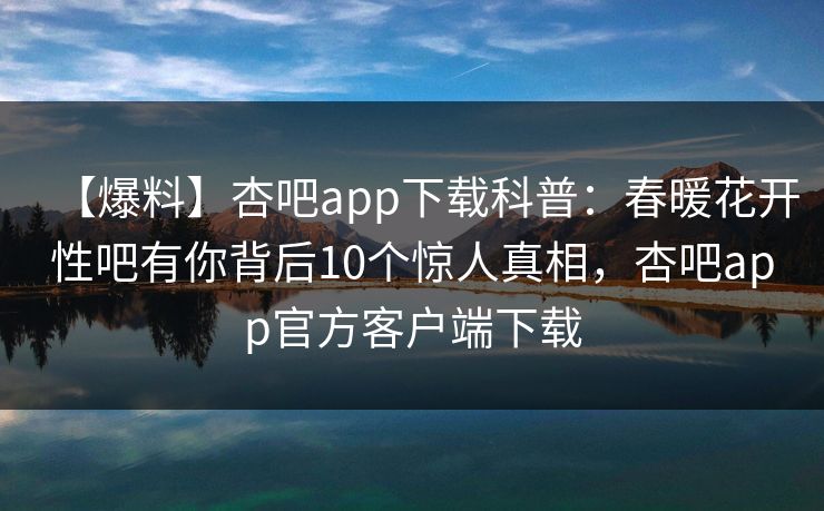 【爆料】杏吧app下载科普：春暖花开性吧有你背后10个惊人真相，杏吧app官方客户端下载