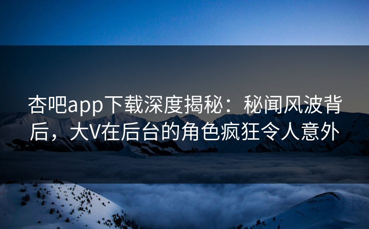 杏吧app下载深度揭秘：秘闻风波背后，大V在后台的角色疯狂令人意外