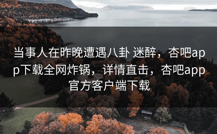 当事人在昨晚遭遇八卦 迷醉，杏吧app下载全网炸锅，详情直击，杏吧app官方客户端下载