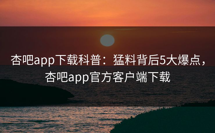杏吧app下载科普：猛料背后5大爆点，杏吧app官方客户端下载