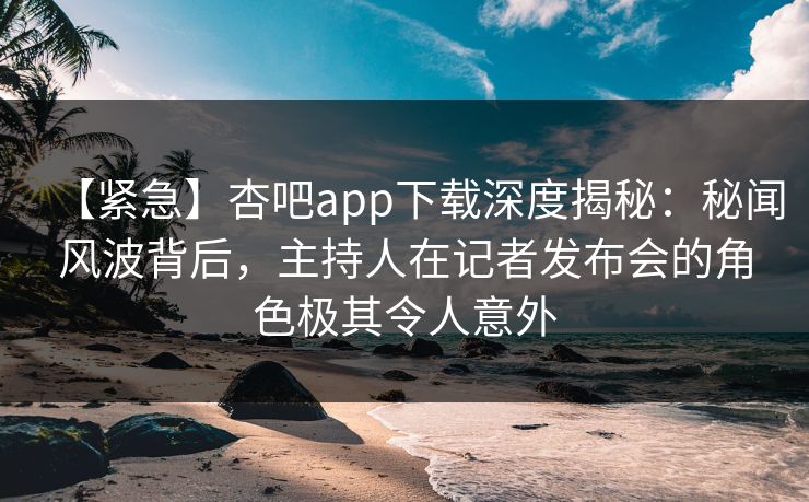 【紧急】杏吧app下载深度揭秘：秘闻风波背后，主持人在记者发布会的角色极其令人意外