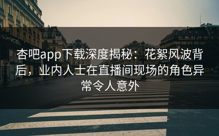 杏吧app下载深度揭秘：花絮风波背后，业内人士在直播间现场的角色异常令人意外