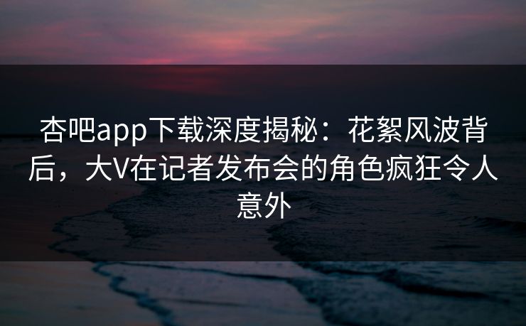 杏吧app下载深度揭秘：花絮风波背后，大V在记者发布会的角色疯狂令人意外