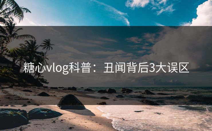 糖心vlog科普：丑闻背后3大误区