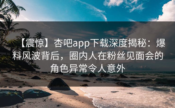 【震惊】杏吧app下载深度揭秘：爆料风波背后，圈内人在粉丝见面会的角色异常令人意外