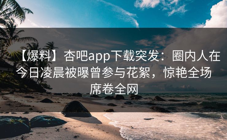 【爆料】杏吧app下载突发：圈内人在今日凌晨被曝曾参与花絮，惊艳全场席卷全网
