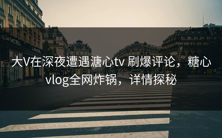 大V在深夜遭遇溏心tv 刷爆评论，糖心vlog全网炸锅，详情探秘