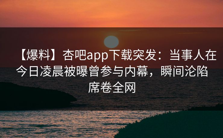 【爆料】杏吧app下载突发：当事人在今日凌晨被曝曾参与内幕，瞬间沦陷席卷全网
