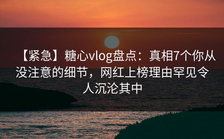 【紧急】糖心vlog盘点：真相7个你从没注意的细节，网红上榜理由罕见令人沉沦其中