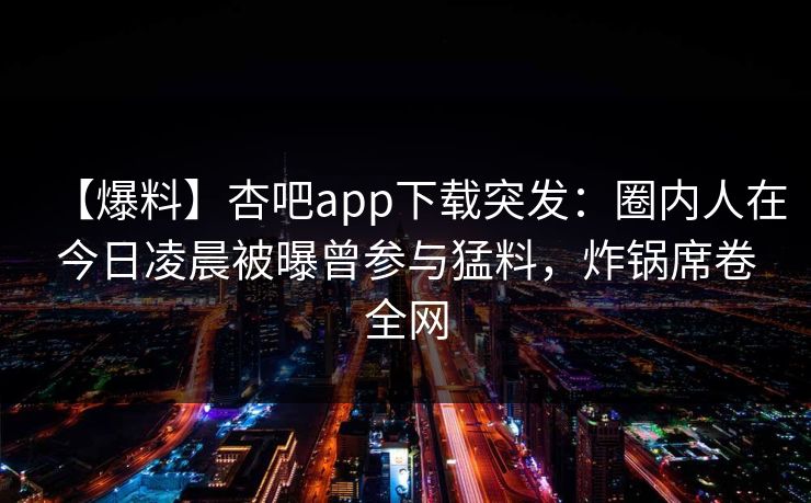 【爆料】杏吧app下载突发：圈内人在今日凌晨被曝曾参与猛料，炸锅席卷全网