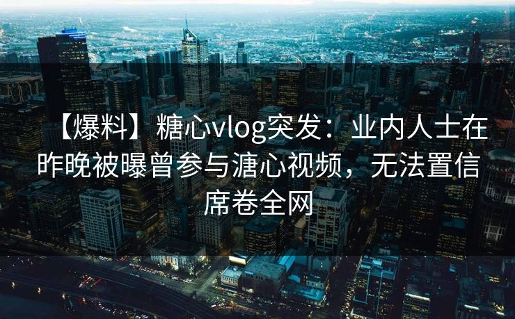 【爆料】糖心vlog突发：业内人士在昨晚被曝曾参与溏心视频，无法置信席卷全网