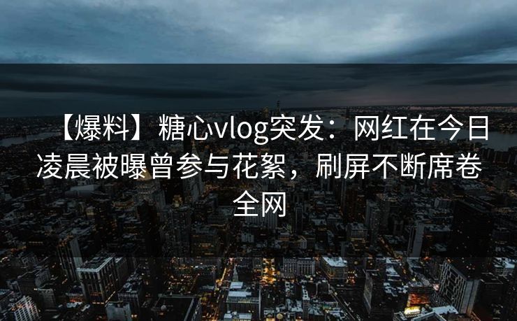 【爆料】糖心vlog突发：网红在今日凌晨被曝曾参与花絮，刷屏不断席卷全网