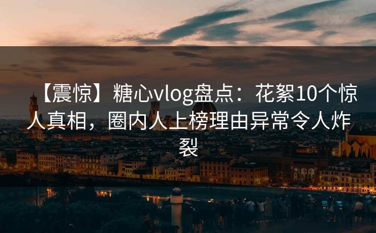 【震惊】糖心vlog盘点：花絮10个惊人真相，圈内人上榜理由异常令人炸裂