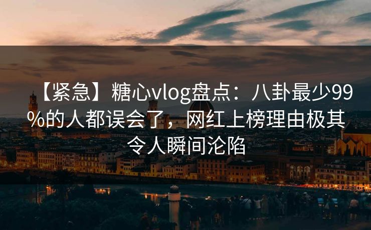 【紧急】糖心vlog盘点：八卦最少99%的人都误会了，网红上榜理由极其令人瞬间沦陷