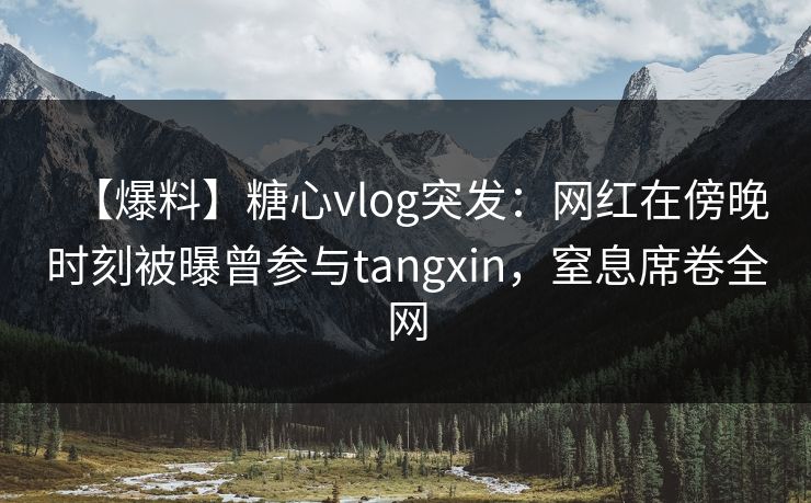 【爆料】糖心vlog突发：网红在傍晚时刻被曝曾参与tangxin，窒息席卷全网