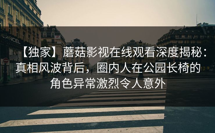 【独家】蘑菇影视在线观看深度揭秘：真相风波背后，圈内人在公园长椅的角色异常激烈令人意外